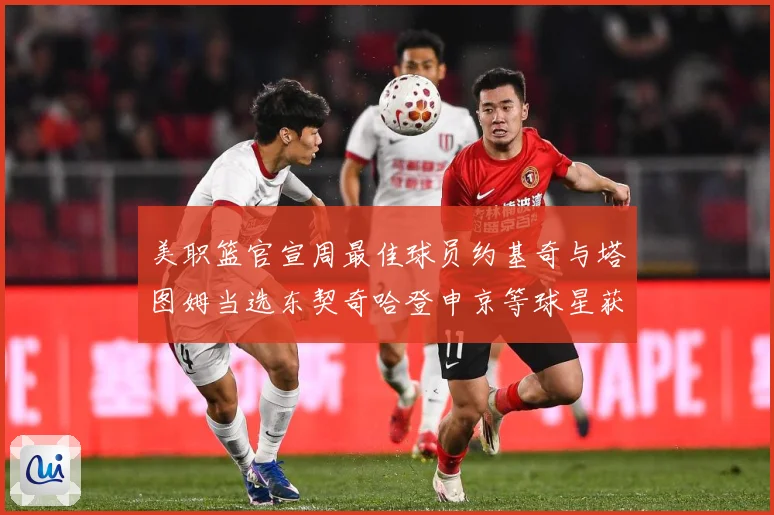 美职篮官宣周最佳球员约基奇与塔图姆当选东契奇哈登申京等球星获赛场复盘：最新赛事动态与深度分析