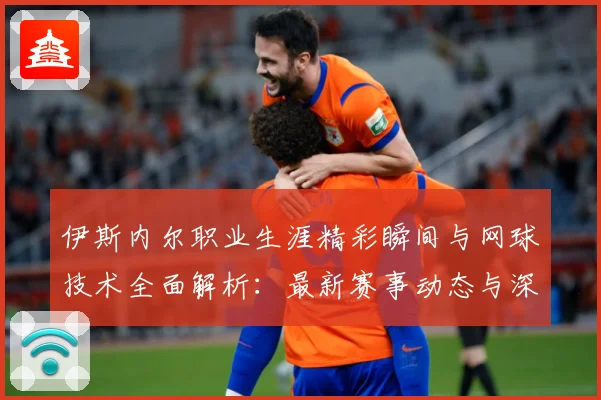 伊斯内尔职业生涯精彩瞬间与网球技术全面解析：最新赛事动态与深度分析