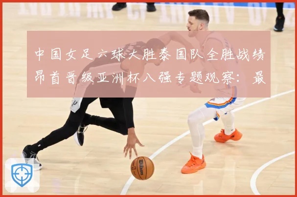 中国女足六球大胜泰国队全胜战绩昂首晋级亚洲杯八强专题观察：最新赛事动态与深度分析