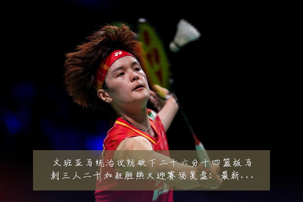 文班亚马统治攻防砍下二十六分十四篮板马刺三人二十加狂胜热火迎赛场复盘:最新赛事动态与深度分析
