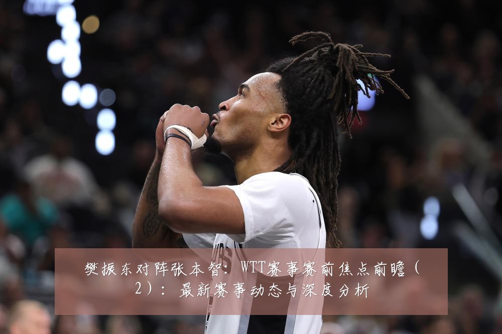 樊振东对阵张本智:WTT赛事赛前焦点前瞻(2):最新赛事动态与深度分析