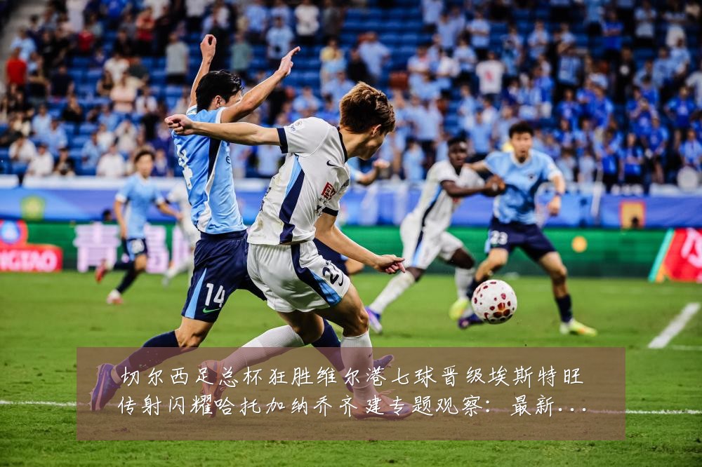 切尔西足总杯狂胜维尔港七球晋级埃斯特旺传射闪耀哈托加纳乔齐建专题观察:最新赛事动态与深度分析
